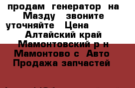 продам  генератор  на  Мазду   звоните  уточняйте › Цена ­ 4 500 - Алтайский край, Мамонтовский р-н, Мамонтово с. Авто » Продажа запчастей   